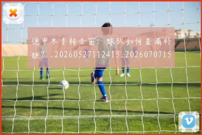 德甲冬季转会窗：球队如何查漏补缺？_20260527112415_20260707153554