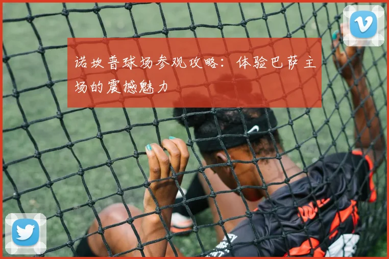 诺坎普球场参观攻略：体验巴萨主场的震撼魅力
