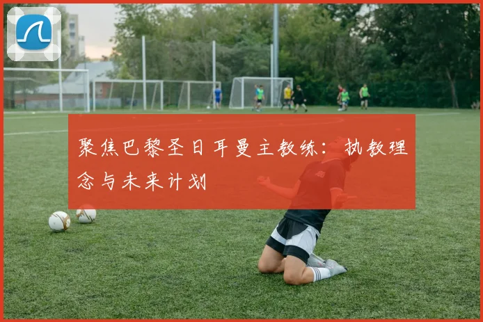 聚焦巴黎圣日耳曼主教练：执教理念与未来计划