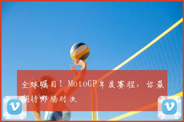 全球瞩目!MotoGP年度赛程,你最期待哪场对决