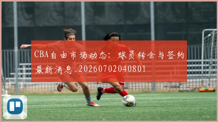 CBA自由市场动态：球员转会与签约最新消息_20260702040801