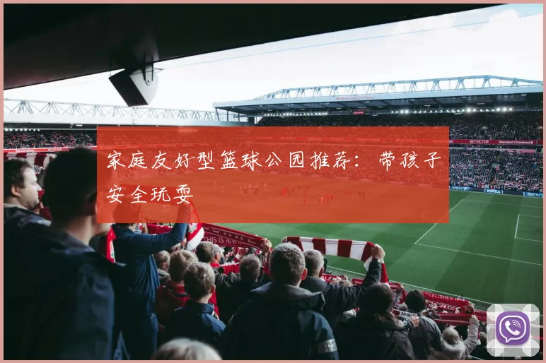家庭友好型篮球公园推荐:带孩子安全玩耍