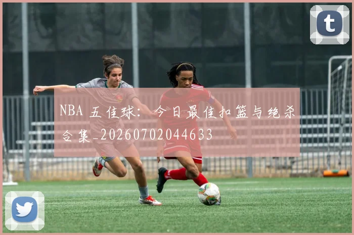 NBA 五佳球：今日最佳扣篮与绝杀合集_20260702044633