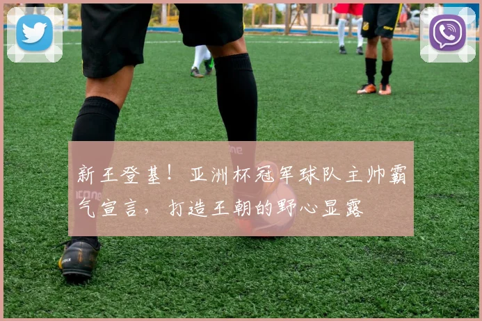 新王登基！亚洲杯冠军球队主帅霸气宣言，打造王朝的野心显露