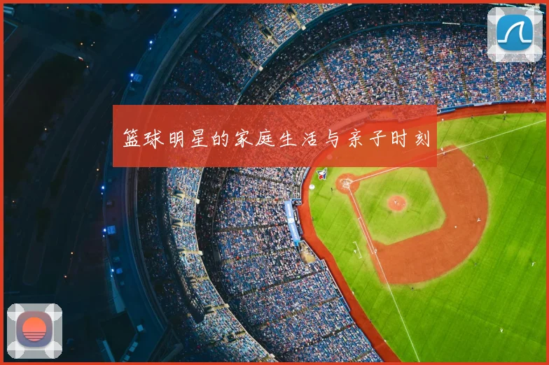 篮球明星的家庭生活与亲子时刻