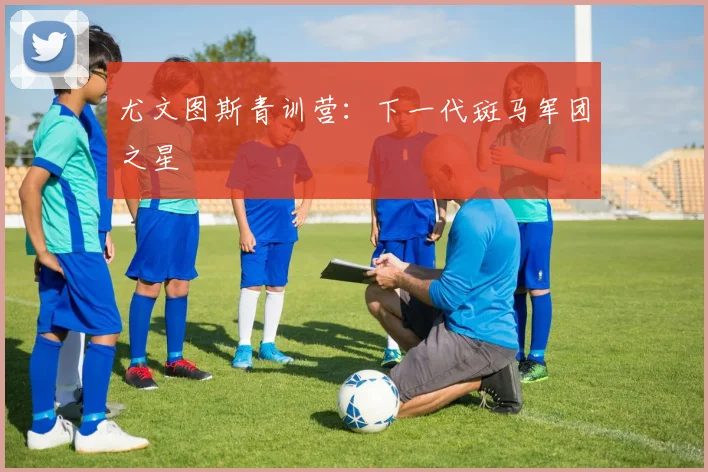 尤文图斯青训营：下一代斑马军团之星