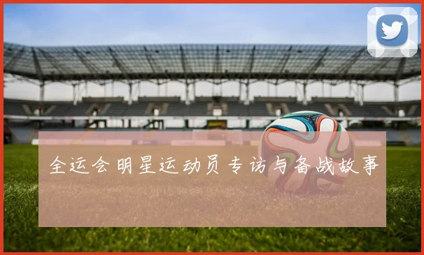 全运会明星运动员专访与备战故事