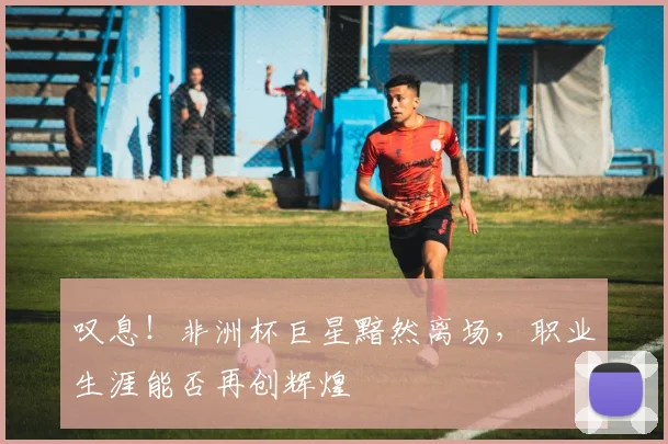 叹息！非洲杯巨星黯然离场，职业生涯能否再创辉煌