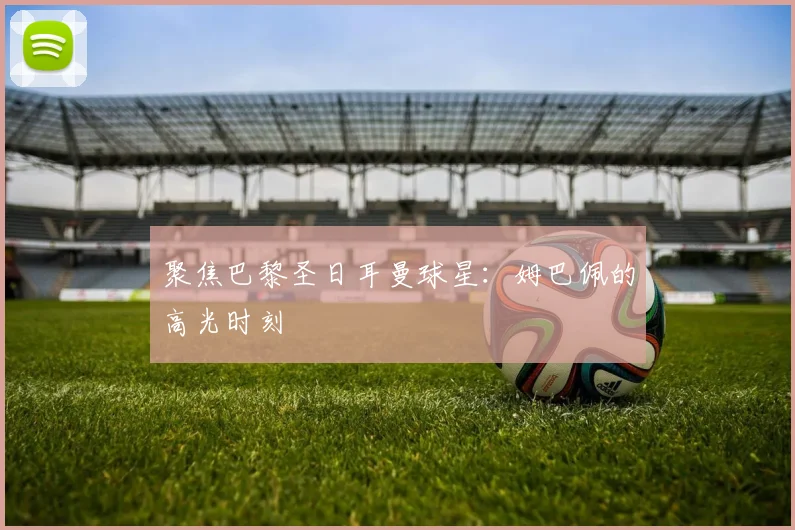 聚焦巴黎圣日耳曼球星：姆巴佩的高光时刻