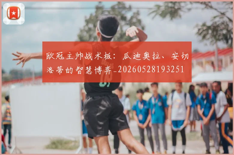 欧冠主帅战术板:瓜迪奥拉、安切洛蒂的智慧博弈_20260528193251