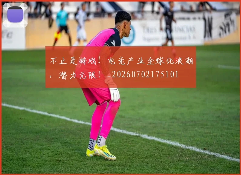 不止是游戏！电竞产业全球化浪潮，潜力无限！_20260702175101
