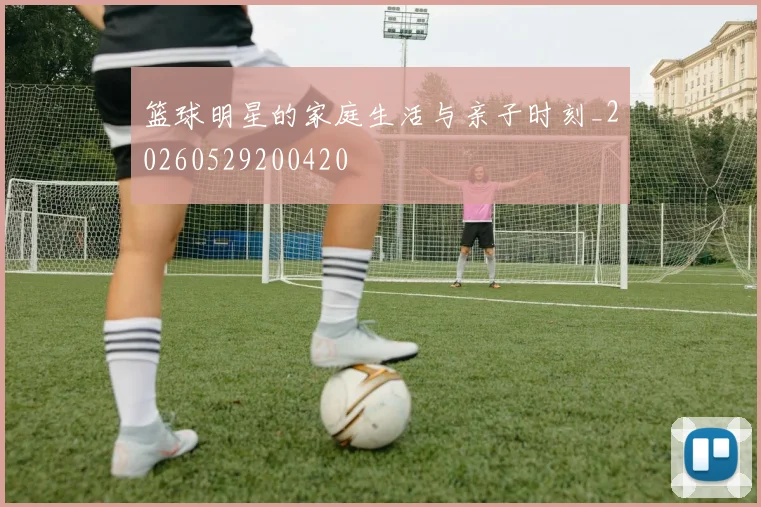 篮球明星的家庭生活与亲子时刻_20260529200420