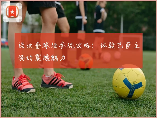 诺坎普球场参观攻略:体验巴萨主场的震撼魅力